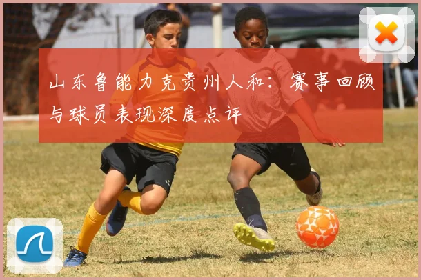 山东鲁能力克贵州人和：赛事回顾与球员表现深度点评