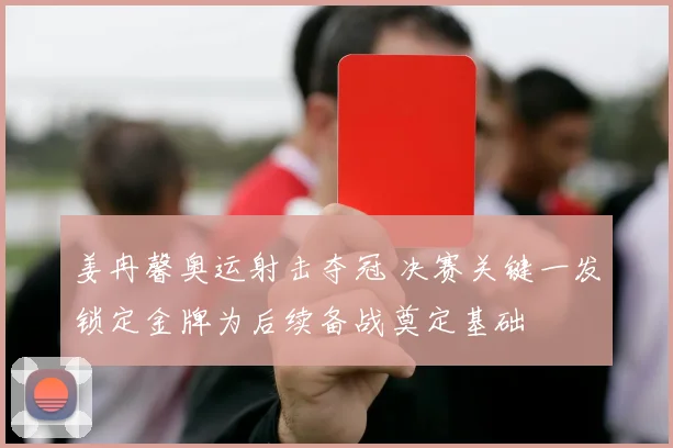 姜冉馨奥运射击夺冠 决赛关键一发锁定金牌为后续备战奠定基础