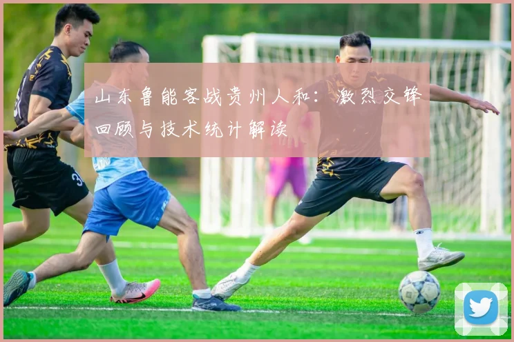 山东鲁能客战贵州人和：激烈交锋回顾与技术统计解读