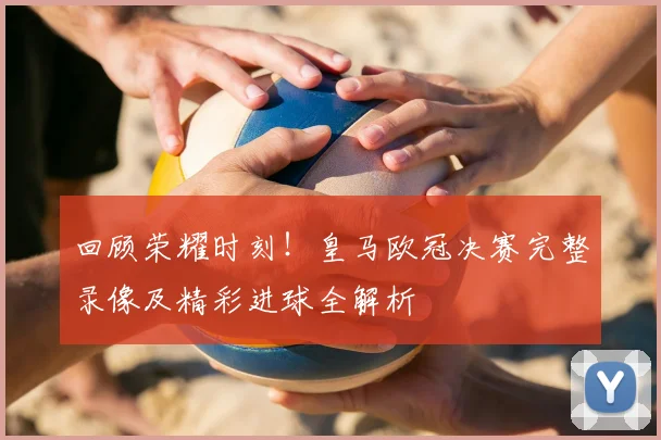 回顾荣耀时刻！皇马欧冠决赛完整录像及精彩进球全解析