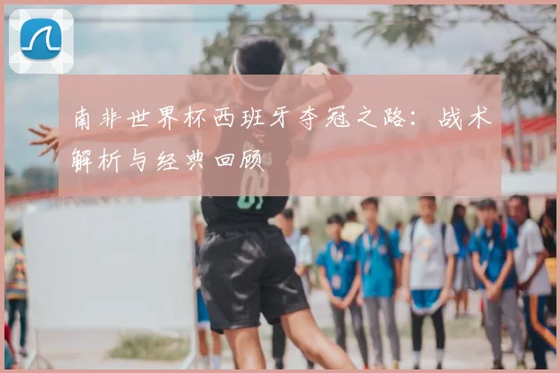 南非世界杯西班牙夺冠之路:战术解析与经典回顾