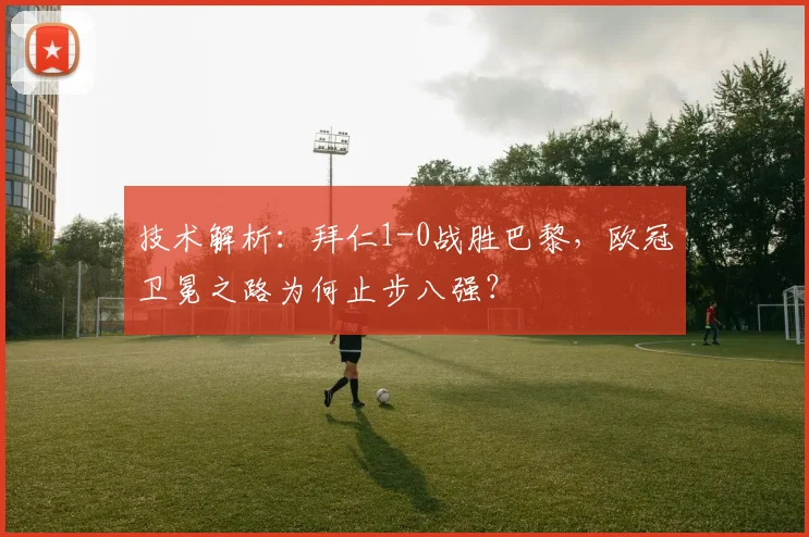 技术解析：拜仁1-0战胜巴黎，欧冠卫冕之路为何止步八强？