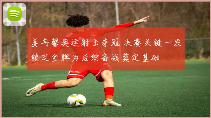 姜冉馨奥运射击夺冠 决赛关键一发锁定金牌为后续备战奠定基础