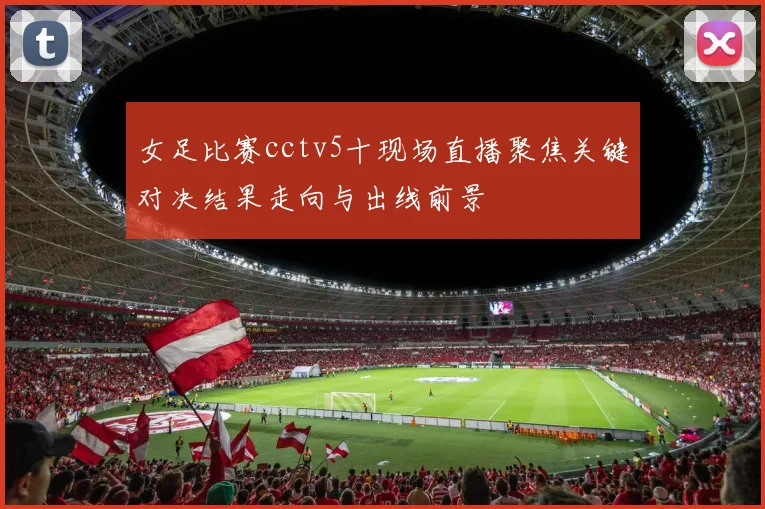 女足比赛cctv5十现场直播聚焦关键对决结果走向与出线前景
