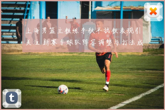 上海男篮主教练李秋平执教表现引关注 新赛季球队阵容调整与打法成看点