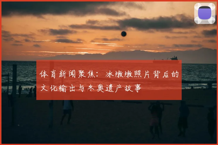 体育新闻聚焦：冰墩墩照片背后的文化输出与冬奥遗产故事